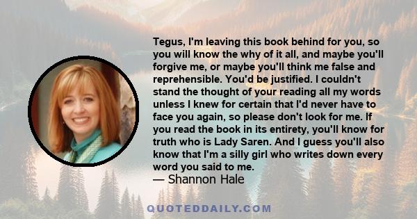 Tegus, I'm leaving this book behind for you, so you will know the why of it all, and maybe you'll forgive me, or maybe you'll think me false and reprehensible. You'd be justified. I couldn't stand the thought of your