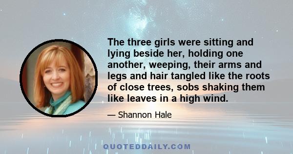 The three girls were sitting and lying beside her, holding one another, weeping, their arms and legs and hair tangled like the roots of close trees, sobs shaking them like leaves in a high wind.