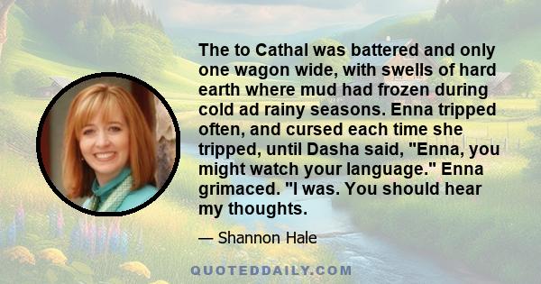 The to Cathal was battered and only one wagon wide, with swells of hard earth where mud had frozen during cold ad rainy seasons. Enna tripped often, and cursed each time she tripped, until Dasha said, Enna, you might