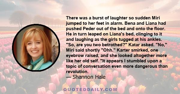 There was a burst of laughter so sudden Miri jumped to her feet in alarm. Bena and Liana had pushed Peder out of the bed and onto the floor. He in turn leaped on Liana's bed, clinging to it and laughing as the girls