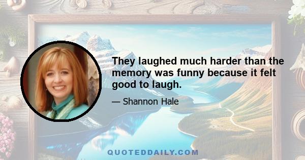 They laughed much harder than the memory was funny because it felt good to laugh.