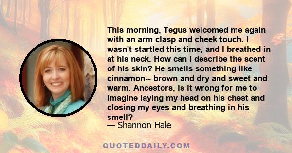 This morning, Tegus welcomed me again with an arm clasp and cheek touch. I wasn't startled this time, and I breathed in at his neck. How can I describe the scent of his skin? He smells something like cinnamon-- brown