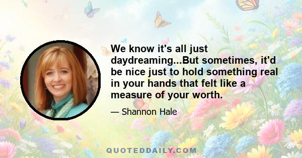 We know it's all just daydreaming...But sometimes, it'd be nice just to hold something real in your hands that felt like a measure of your worth.