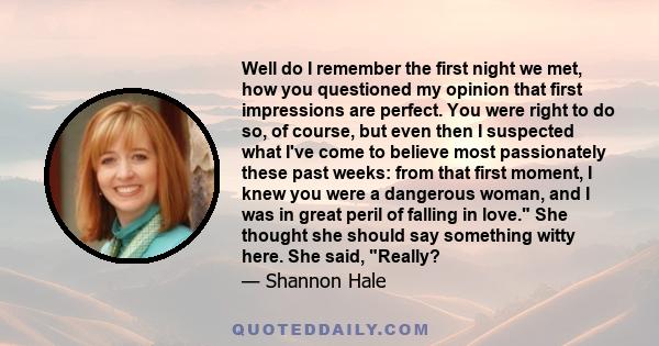 Well do I remember the first night we met, how you questioned my opinion that first impressions are perfect. You were right to do so, of course, but even then I suspected what I've come to believe most passionately