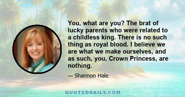 You, what are you? The brat of lucky parents who were related to a childless king. There is no such thing as royal blood. I believe we are what we make ourselves, and as such, you, Crown Princess, are nothing.