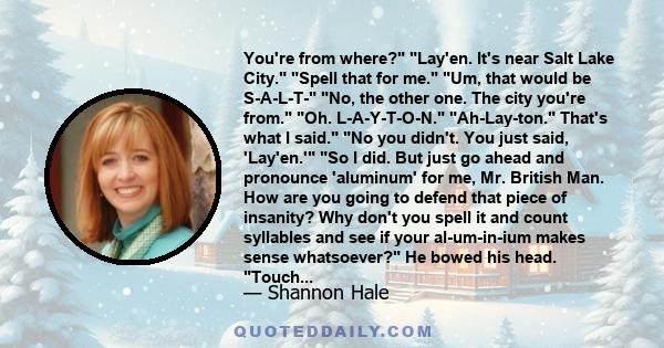 You're from where? Lay'en. It's near Salt Lake City. Spell that for me. Um, that would be S-A-L-T- No, the other one. The city you're from. Oh. L-A-Y-T-O-N. Ah-Lay-ton. That's what I said. No you didn't. You just said,