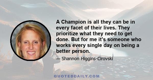 A Champion is all they can be in every facet of their lives. They prioritize what they need to get done. But for me it's someone who works every single day on being a better person.