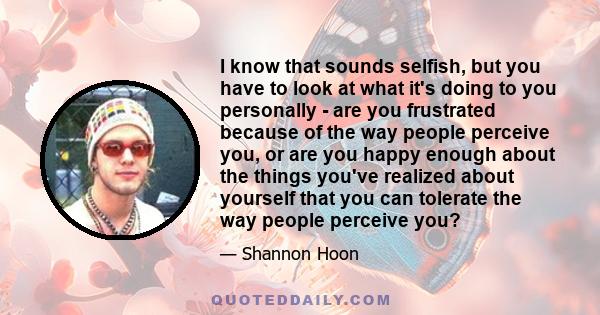 I know that sounds selfish, but you have to look at what it's doing to you personally - are you frustrated because of the way people perceive you, or are you happy enough about the things you've realized about yourself