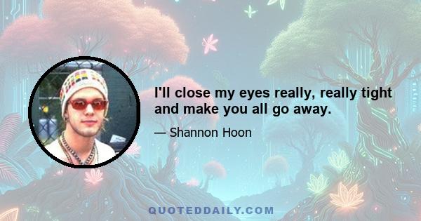 I'll close my eyes really, really tight and make you all go away.