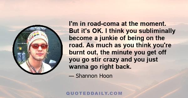 I'm in road-coma at the moment. But it's OK. I think you subliminally become a junkie of being on the road. As much as you think you're burnt out, the minute you get off you go stir crazy and you just wanna go right