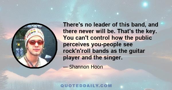 There's no leader of this band, and there never will be. That's the key. You can't control how the public perceives you-people see rock'n'roll bands as the guitar player and the singer.