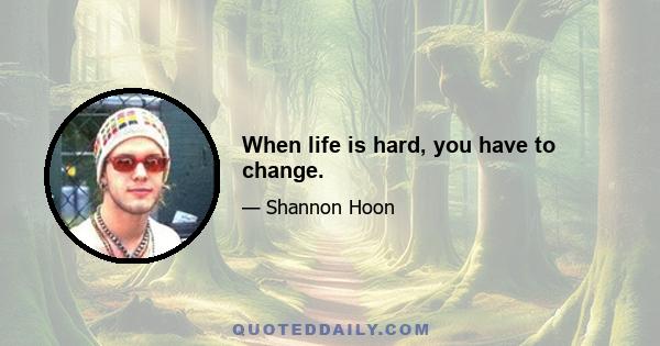 When life is hard, you have to change.