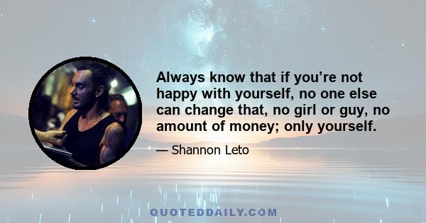 Always know that if you’re not happy with yourself, no one else can change that, no girl or guy, no amount of money; only yourself.