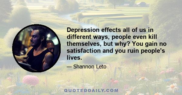 Depression effects all of us in different ways, people even kill themselves, but why? You gain no satisfaction and you ruin people's lives.