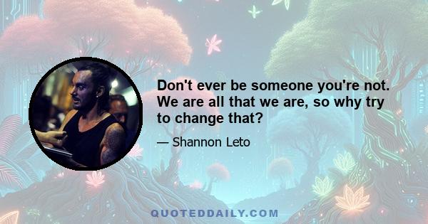 Don't ever be someone you're not. We are all that we are, so why try to change that?