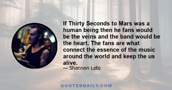 If Thirty Seconds to Mars was a human being then he fans would be the veins and the band would be the heart. The fans are what connect the essence of the music around the world and keep the us alive.