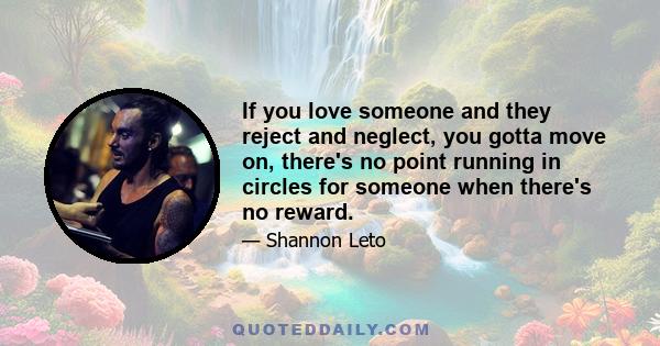 If you love someone and they reject and neglect, you gotta move on, there's no point running in circles for someone when there's no reward.