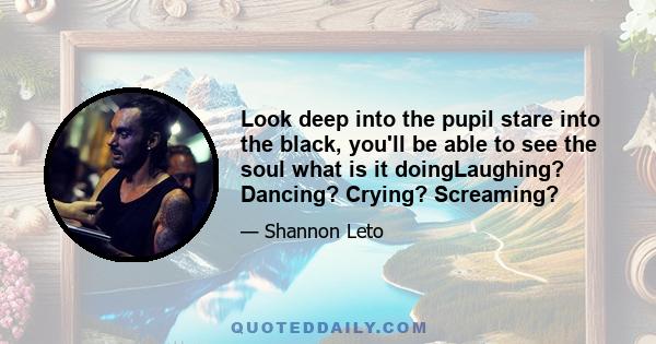 Look deep into the pupil stare into the black, you'll be able to see the soul what is it doingLaughing? Dancing? Crying? Screaming?