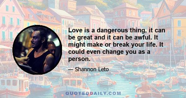 Love is a dangerous thing, it can be great and it can be awful. It might make or break your life. It could even change you as a person.