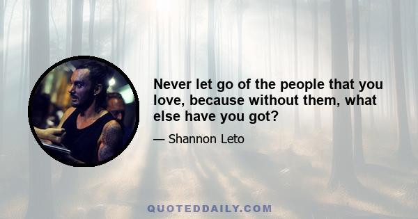 Never let go of the people that you love, because without them, what else have you got?