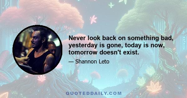 Never look back on something bad, yesterday is gone, today is now, tomorrow doesn't exist.