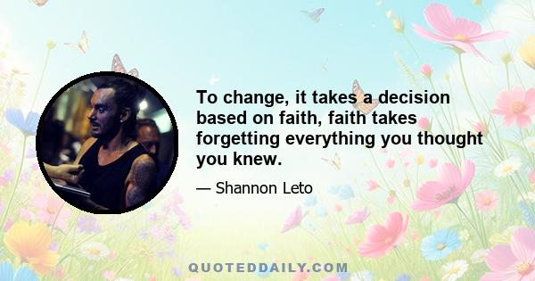 To change, it takes a decision based on faith, faith takes forgetting everything you thought you knew.