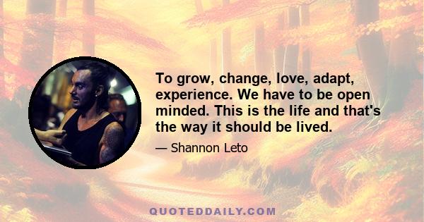 To grow, change, love, adapt, experience. We have to be open minded. This is the life and that's the way it should be lived.