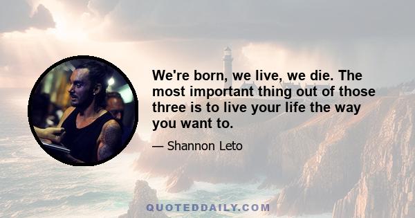 We're born, we live, we die. The most important thing out of those three is to live your life the way you want to.