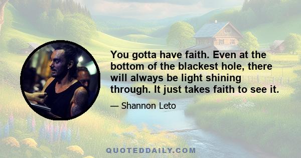 You gotta have faith. Even at the bottom of the blackest hole, there will always be light shining through. It just takes faith to see it.