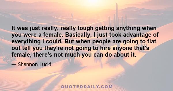 It was just really, really tough getting anything when you were a female. Basically, I just took advantage of everything I could. But when people are going to flat out tell you they're not going to hire anyone that's