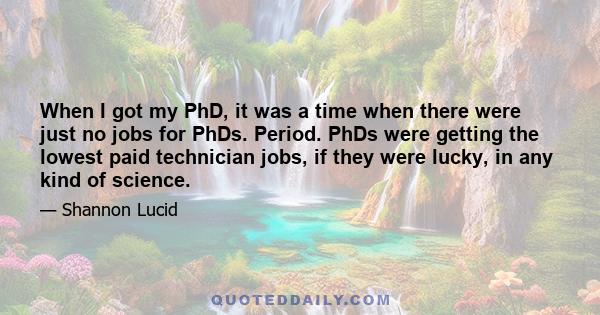 When I got my PhD, it was a time when there were just no jobs for PhDs. Period. PhDs were getting the lowest paid technician jobs, if they were lucky, in any kind of science.