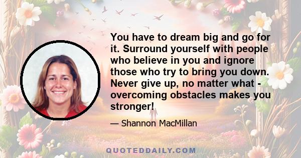 You have to dream big and go for it. Surround yourself with people who believe in you and ignore those who try to bring you down. Never give up, no matter what - overcoming obstacles makes you stronger!