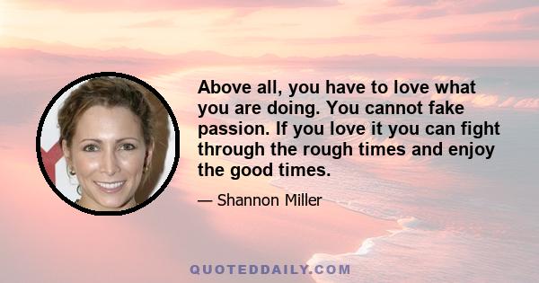 Above all, you have to love what you are doing. You cannot fake passion. If you love it you can fight through the rough times and enjoy the good times.