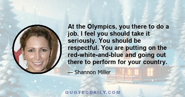 At the Olympics, you there to do a job. I feel you should take it seriously. You should be respectful. You are putting on the red-white-and-blue and going out there to perform for your country.