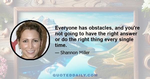 Everyone has obstacles, and you're not going to have the right answer or do the right thing every single time.