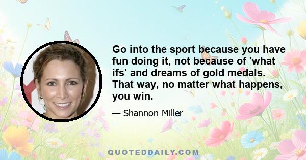 Go into the sport because you have fun doing it, not because of 'what ifs' and dreams of gold medals. That way, no matter what happens, you win.