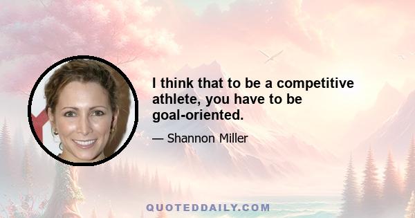 I think that to be a competitive athlete, you have to be goal-oriented.