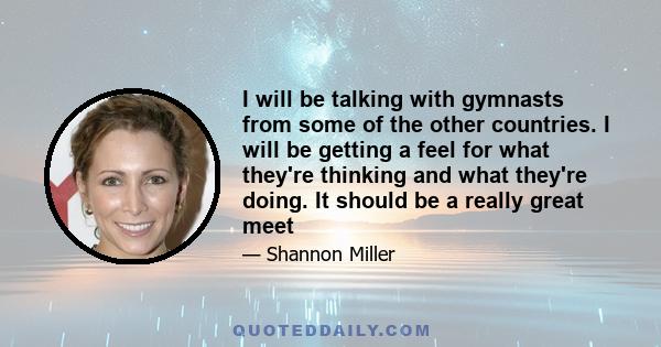 I will be talking with gymnasts from some of the other countries. I will be getting a feel for what they're thinking and what they're doing. It should be a really great meet