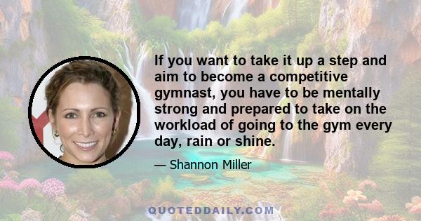 If you want to take it up a step and aim to become a competitive gymnast, you have to be mentally strong and prepared to take on the workload of going to the gym every day, rain or shine.