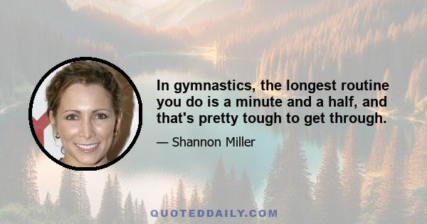 In gymnastics, the longest routine you do is a minute and a half, and that's pretty tough to get through.