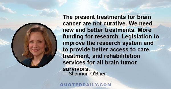 The present treatments for brain cancer are not curative. We need new and better treatments. More funding for research. Legislation to improve the research system and to provide better access to care, treatment, and