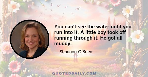 You can't see the water until you run into it. A little boy took off running through it. He got all muddy.