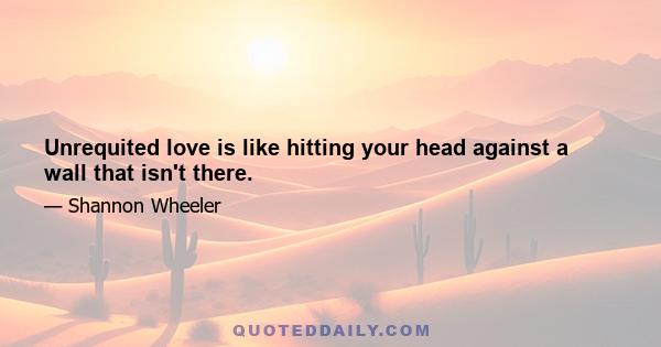 Unrequited love is like hitting your head against a wall that isn't there.