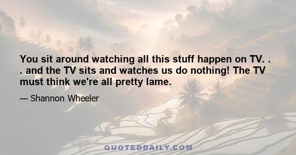 You sit around watching all this stuff happen on TV. . . and the TV sits and watches us do nothing! The TV must think we're all pretty lame.