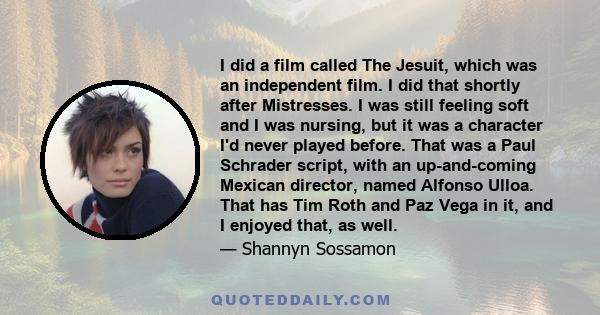 I did a film called The Jesuit, which was an independent film. I did that shortly after Mistresses. I was still feeling soft and I was nursing, but it was a character I'd never played before. That was a Paul Schrader