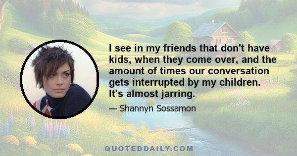 I see in my friends that don't have kids, when they come over, and the amount of times our conversation gets interrupted by my children. It's almost jarring.
