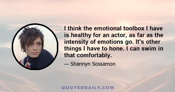 I think the emotional toolbox I have is healthy for an actor, as far as the intensity of emotions go. It's other things I have to hone. I can swim in that comfortably.