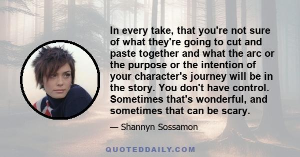 In every take, that you're not sure of what they're going to cut and paste together and what the arc or the purpose or the intention of your character's journey will be in the story. You don't have control. Sometimes