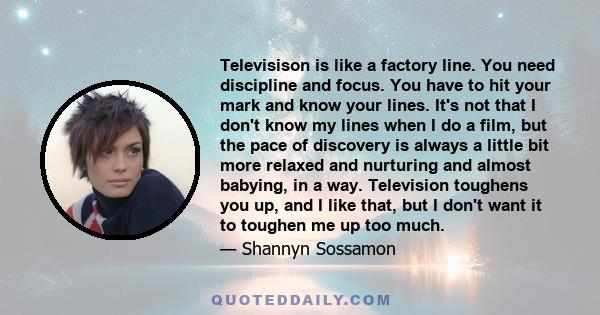 Televisison is like a factory line. You need discipline and focus. You have to hit your mark and know your lines. It's not that I don't know my lines when I do a film, but the pace of discovery is always a little bit