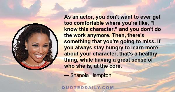 As an actor, you don't want to ever get too comfortable where you're like, I know this character, and you don't do the work anymore. Then, there's something that you're going to miss. If you always stay hungry to learn